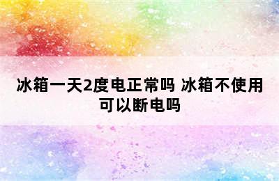 冰箱一天2度电正常吗 冰箱不使用可以断电吗